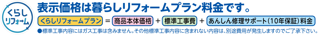 表示価格は暮らしリフォームプラン料金です。くらしリフォームプラン＝商品本体価格＋標準工事費＋あんしん修理サポート（10年保証）料金。標準工事内容にはガス工事は含みません。その他標準工事内容に含まれない内容は、別途費用が発生しますのでご了承下さい。